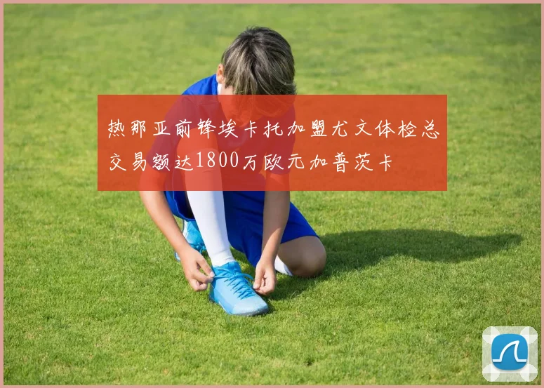 热那亚前锋埃卡托加盟尤文体检总交易额达1800万欧元加普茨卡