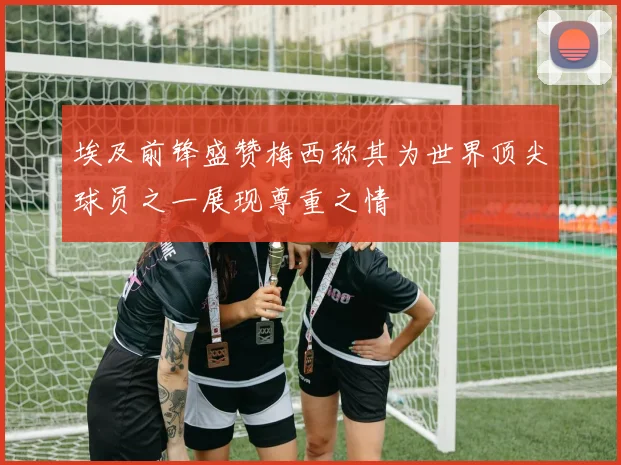 埃及前锋盛赞梅西称其为世界顶尖球员之一展现尊重之情