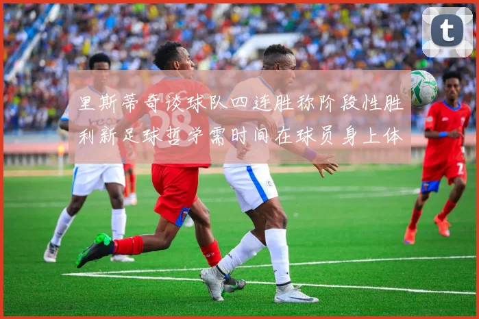里斯蒂奇谈球队四连胜称阶段性胜利新足球哲学需时间在球员身上体现