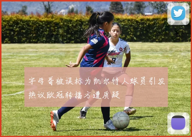 字母哥被误标为凯尔特人球员引发热议欧冠转播方遭质疑