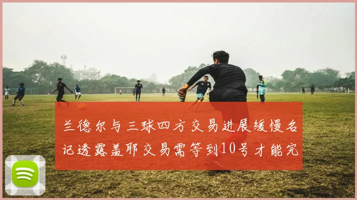兰德尔与三球四方交易进展缓慢名记透露盖耶交易需等到10号才能完成