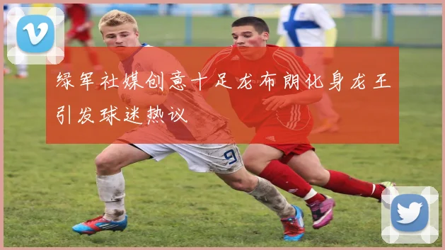 绿军社媒创意十足龙布朗化身龙王引发球迷热议