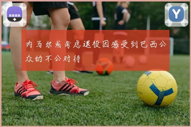 内马尔或考虑退役因感受到巴西公众的不公对待