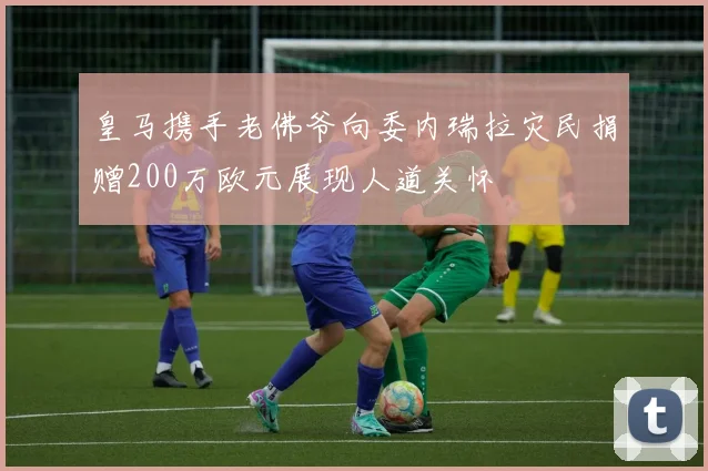 皇马携手老佛爷向委内瑞拉灾民捐赠200万欧元展现人道关怀