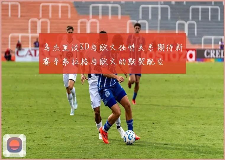 乌杰里谈KD与欧文独特关系期待新赛季弗拉格与欧文的默契配合