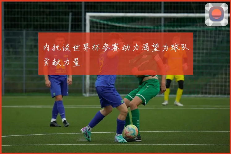 内托谈世界杯参赛动力渴望为球队贡献力量