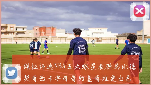 卡佩拉评选NBA五大球星表现恩比德东契奇西卡字母哥约基奇谁更出色