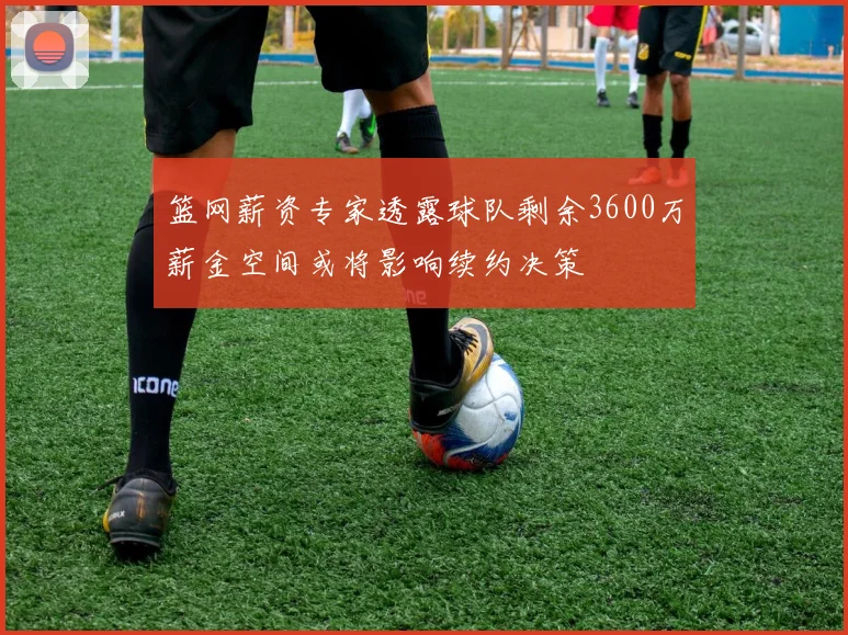 篮网薪资专家透露球队剩余3600万薪金空间或将影响续约决策